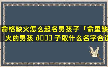 命格缺火怎么起名男孩子「命里缺火的男孩 🐟 子取什么名字合适」